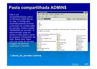 Pasta compartilhada ADMIN$
Este é um
compartilhamento nativo
no Windows 2000 Server,
ou seja, é configurado
automaticamente durante
o processo de configuração
do servidor. Indica a pasta
WINDOWS do servidor. O
administrador pode ter
acesso a esta pasta a partir
de qualquer computador da
rede. Basta fazer logon
com sua conta de servidor
e digitar na barra de
endereços o caminho:




Nome_do_servidoradmin$



                               Índice   425
 