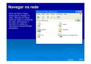Navegar na rede
Uma vez feito o logon,
basta agora navegar na
rede, clicando em Meus
locais de rede ou Ambiente
de rede, até localizar o
servidor e a pasta ou
impressora compartilhada
desejados.




                             Índice   443
 