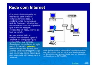 Rede com Internet
O acesso à Internet pode ser
distribuído para todos os
computadores da rede, e
existem vários métodos para
fazê-lo. Todos os métodos têm
uma coisa em comum: é preciso
que os micros estejam
conectados em rede, através de
hub ou switch.
No exemplo ao lado, o
computador que está ligado à
Internet foi configurado para
compartilhar sua conexão.
Quando um computador faz este
papel, é chamado gateway. O
método mostrado ao lado tem
apenas uma desvantagem: exige      OBS: Existem outros métodos de compartilhamento
que o gateway esteja ligado para   que não exigem que um micro seja ligado para que
                                   os demais tenham acesso. Basta usar um dispositivo
que os demais micros acessem a     conhecido como ROTEADOR.
Internet.


                                                                    Índice        448
 