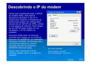 Descobrindo o IP do modem
Temos que inicialmente fazer o SETUP
do modem ADSL. Para fazê-lo
precisamos descobrir o seu IP. A
maioria dos modems e roteadores de
banda larga podem ser configurados
através de um SETUP em HTML, similar
a uma página de Internet. Para chegar
ao seu SETUP basta digitar em um
navegador, o IP do modem ou
roteador.
Devemos então clicar no ícone da
conexão para chegar ao seu STATUS.
Clicamos em SUPORTE e em REPARAR
(Windows XP/2000). No Windows 98 e
compartíveis fazemos a mesma
operação através do programa
WINIPCFG (Renovar tudo).                No nosso exemplo:
Depois disso checamos o IP do           IP do modem: 10.0.0.2
Gateway padrão, que é o modem ou        IP do computador: 10.0.0.14
roteador.

                                                               Índice   470
 
