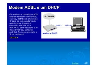 Modem ADSL é um DHCP
Os modems e roteadores ADSL
operam também como DHCP,
ou seja, distribuem endereços
IP para os computadores da
rede interna. Usamos o
comando STATUS ou o
WINIPCFG para descobrir o IP
deste DHCP (ou Gateway
padrão). No nosso exemplo o
IP do modem é:
10.0.0.2




                                Índice   471
 