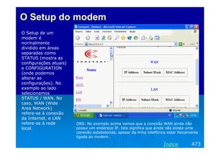 O Setup do modem
O Setup de um
modem é
normalmente
dividido em áreas
separadas como
STATUS (mostra as
configurações atuais)
e CONFIGURATION
(onde podemos
alterar as
configurações). No
exemplo ao lado
selecionamos
STATUS / WAN. No
caso, WAN (Wide
Area Network)
refere-se à conexão
da Internet, e LAN
refere-se à rede        OBS: No exemplo acima vemos que a conexão WAN ainda não
local.                  possui um endereço IP. Isto significa que ainda não existe uma
                        conexão estabelecida, apesar da linha telefônica estar fisicamente
                        ligada ao modem.

                                                                       Índice         473
 