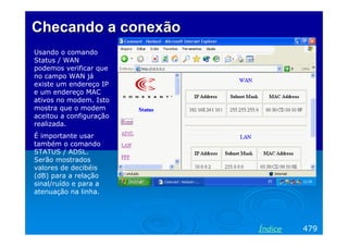 Checando a conexão
Usando o comando
Status / WAN
podemos verificar que
no campo WAN já
existe um endereço IP
e um endereço MAC
ativos no modem. Isto
mostra que o modem
aceitou a configuração
realizada.
É importante usar
também o comando
STATUS / ADSL.
Serão mostrados
valores de decibéis
(dB) para a relação
sinal/ruído e para a
atenuação na linha.




                         Índice   479
 