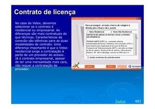 Contrato de licença
No caso do Velox, devemos
selecionar se o contrato é
residencial ou empresarial. As
diferenças são mais contratuais do
que técnicas. Características da
conexão são idênticas para as duas
modalidades de contrato. Uma
diferença importante é que o Velox
residencial exige a contratação à
parte de um provedor de acesso.
Já o contrato empresarial, apesar
de ter uma mensalidade mais cara,
não requer a contratação de
provedor.




                                     Índice   481
 