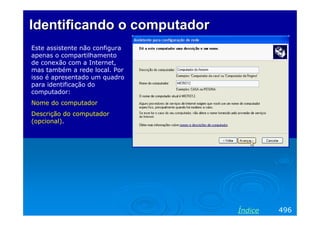 Identificando o computador
Este assistente não configura
apenas o compartilhamento
de conexão com a Internet,
mas também a rede local. Por
isso é apresentado um quadro
para identificação do
computador:
Nome do computador
Descrição do computador
(opcional).




                                Índice   496
 