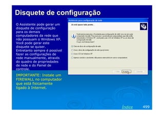 Disquete de configuração
O Assistente pode gerar um
disquete de configuração
para os demais
computadores da rede que
não possuam o Windows XP.
Você pode gerar este
disquete se quiser.
Entretanto sempre é possível
fazer as configurações de
rede manualmente, através
do quadro de propriedades
de rede e do Painel de
controle.

IMPORTANTE: Instale um
FIREWALL no computador
que está fisicamente
ligado à Internet.




                               Índice   499
 