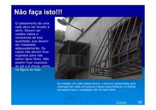 Não faça isto!!!
O cabeamento de uma
rede deve ser levado a
sério. Devem ser
usados cabos e
conectores de boa
qualidade, que devem
ser instalados
adequadamente. Os
cabos não devem ficar
expostos para não
sofrer dano físico. Não
podem ficar expostos
ao sol e à chuva, como
na figura ao lado.



                          Ao instalar um cabo desta forma, o técnico certamente será
                          chamado de volta em poucos meses para trocá-lo. O cliente
                          perceberá que a instalação não foi bem feita.




                                                                     Índice            50
 