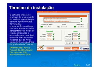 Término da instalação
O software entrará no
processo de programação
do modem, operação que
demora alguns minutos.
Terminada a
programação, o software
fará uma análise da linha,
apresentando os níveis de
relação sinal/ruído e
atenuação para download
e upload. Marcas verdes
indicarão que os níveis
estão dentro dos padrões
de qualidade da Telemar.
IMPORTANTE: Ative o
Firewall do ADSL Router.
Isto deve ser feito
através do seu SETUP.




                             Índice   514
 