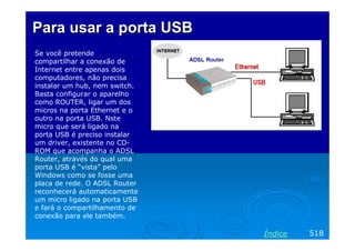 Para usar a porta USB
Se você pretende
compartilhar a conexão de
Internet entre apenas dois
computadores, não precisa
instalar um hub, nem switch.
Basta configurar o aparelho
como ROUTER, ligar um dos
micros na porta Ethernet e o
outro na porta USB. Nste
micro que será ligado na
porta USB é preciso instalar
um driver, existente no CD-
ROM que acompanha o ADSL
Router, através do qual uma
porta USB é “vista” pelo
Windows como se fosse uma
placa de rede. O ADSL Router
reconhecerá automaticamente
um micro ligado na porta USB
e fará o compartilhamento de
conexão para ele também.

                               Índice   518
 