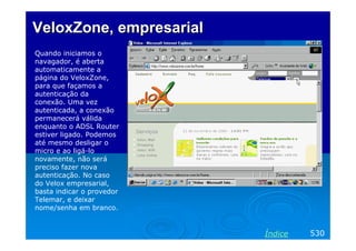 VeloxZone, empresarial
Quando iniciamos o
navagador, é aberta
automaticamente a
página do VeloxZone,
para que façamos a
autenticação da
conexão. Uma vez
autenticada, a conexão
permanecerá válida
enquanto o ADSL Router
estiver ligado. Podemos
até mesmo desligar o
micro e ao ligá-lo
novamente, não será
preciso fazer nova
autenticação. No caso
do Velox empresarial,
basta indicar o provedor
Telemar, e deixar
nome/senha em branco.


                           Índice   530
 