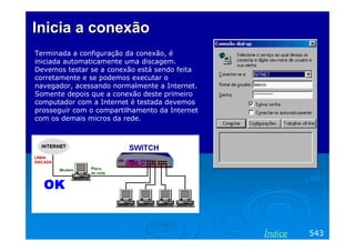 Inicia a conexão
Terminada a configuração da conexão, é
iniciada automaticamente uma discagem.
Devemos testar se a conexão está sendo feita
corretamente e se podemos executar o
navegador, acessando normalmente a Internet.
Somente depois que a conexão deste primeiro
computador com a Internet é testada devemos
prosseguir com o compartilhamento da Internet
com os demais micros da rede.




                                                Índice   543
 