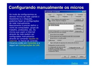 Configurando manualmente os micros
Ao invés de configurarmos os
demais micros da rede usando o
Assistente ou o disquete,
podemos fazer as configurações
de rede manualmente.
Basicamente é preciso definir o
nome do computador, grupo de
trabalho, protocolos, etc. Os
micros que usam a Internet
através da rede podem ser
configurados manualmente
através do comando Opções da
Internet, no Painel de controle.
Clicamos então em Conexões e a
seguir em Configurações de LAN.




                                   Índice   550
 