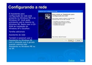 Configurando a rede
O Assistente para
configuração de rede está
presente no Windows ME e no
Windows XP. Você pode
entretanto usá-lo mesmo no
Windows 98. Basta usar o CD-
ROM de instalação do
Windows XP e escolher:
Tarefas adicionais
Assistente de rede
Também é possível usar o
Assistente no Windows 98
com o disquete que é gerado
quando usamos este
Assistente no Windows ME ou
no XP.




                               Índice   568
 