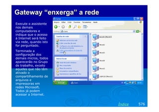Gateway “enxerga” a rede
Execute o assistente
nos demais
computadores e
indique que o acesso
à Internet será feito
via rede, quando isto
for perguntado.
Terminada a
configuração dos
demais micros, todos
aparecerão no Grupo
de trabalho, exceto
aqueles que não têm
ativado o
compartilhamento de
arquivos e
impressoras em
redes Microsoft.
Todos já podem
acessar a Internet.


                           Índice   576
 