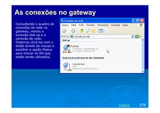 As conexões no gateway
Consultando o quadro de
conexões de rede no
gateway, vemos a
conexão dial-up e a
conexão de rede.
Podemos clicá-las com o
botão direito do mouse e
escolher a opção Status
para checar os IPs que
estão sendo utilizados.




                           Índice   578
 