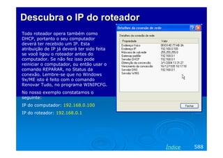 Descubra o IP do roteador
Todo roteador opera também como
DHCP, portanto o seu computador
deverá ter recebido um IP. Esta
atribuição de IP já deverá ter sido feita
se você ligou o roteador antes do
computador. Se não fez isso pode
reiniciar o computador, ou então usar o
comando REPARAR, no Status da
conexão. Lembre-se que no Windows
9x/ME isto é feito com o comando
Renovar Tudo, no programa WINIPCFG.
No nosso exemplo constatamos o
seguinte:
IP do computador: 192.168.0.100
IP do roteador: 192.168.0.1




                                            Índice   588
 