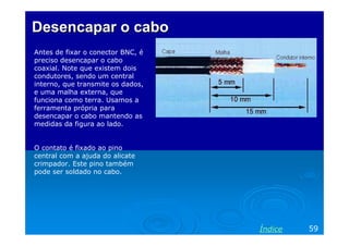 Desencapar o cabo
Antes de fixar o conector BNC, é
preciso desencapar o cabo
coaxial. Note que existem dois
condutores, sendo um central
interno, que transmite os dados,
e uma malha externa, que
funciona como terra. Usamos a
ferramenta própria para
desencapar o cabo mantendo as
medidas da figura ao lado.


O contato é fixado ao pino
central com a ajuda do alicate
crimpador. Este pino também
pode ser soldado no cabo.




                                   Índice   59
 