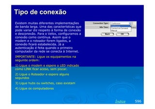 Tipo de conexão
Existem muitas diferentes implementações
de banda larga. Uma das características que
pode variar diz respeito à forma de conexão
e desconexão. Para o Velox, configuramos a
conexão como contínua. Assim que o
modem e o roteador forem ligados, a
conexão ficará estabelecida. Já a
autenticação é feita quando o primeiro
computador da rede se conecta à Internet.
IMPORTANTE: Ligue os equipamentos na
seguinte ordem:
1) Ligue o modem e espere o LED indicado
como LINK ficar aceso, sem piscar.
2) Ligue o Roteador e espere alguns
segundos
3) Ligue hubs ou switches, caso existam
4) Ligue os computadores



                                              Índice   596
 