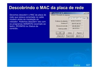 Descobrindo o MAC da placa de rede
Devemos descobrir o MAC da placa de
rede que estava conectada no cable
modem antes da instalação do
roteador. Podemos descobrir isto com
os programas WINIPCFG (exemplo ao
lado), IPCONFIG ou Status da
conexão.




                                       Índice   607
 