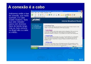 A conexão é a cabo
Indicamos então o tipo
de conexão, que neste
exemplo, é a cabo
(Cable modem). Note
que este roteador
opera com diversos
tipos de banda larga,
mas os mais comuns
no Brasil são o a cabo
e o ADSL.




                         Índice   613
 