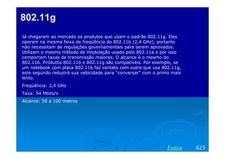 802.11g
Já chegaram ao mercado os produtos que usam o padrão 802.11g. Eles
operam na mesma faixa de freqüência do 802.11b (2,4 GHz), portanto
não necessitam de regulações governamentais para serem aprovados.
Utilizam o mesmo método de modulação usado pelo 802.11a e por isso
comportam taxas de transmissão maiores. O alcance é o mesmo do
802.11b. Produtos 802.11b e 802.11g são compatíveis. Por exemplo, se
um notebook com placa 802.11b faz contato com outro que usa 802.11g,
este segundo reduzirá sua velocidade para “conversar” com o primo mais
lento.
Freqüência: 2,4 GHz
Taxa: 54 Mbits/s
Alcance: 50 a 100 metros




                                                               Índice    623
 
