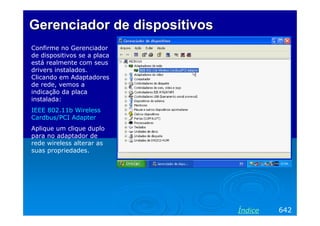 Gerenciador de dispositivos
Confirme no Gerenciador
de dispositivos se a placa
está realmente com seus
drivers instalados.
Clicando em Adaptadores
de rede, vemos a
indicação da placa
instalada:
IEEE 802.11b Wireless
Cardbus/PCI Adapter
Aplique um clique duplo
para no adaptador de
rede wireless alterar as
suas propriedades.




                              Índice   642
 
