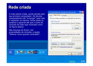 Rede criada
A rede estará criada, sendo gerada pelo
seu primeiro computador. Os demais
computadores irão “enxergar” esta rede
e ingressar na mesma. Feche todos os
quadros e aguarde até que o ícone da
conexão de rede seja mostrado como
na figura abaixo.
Não esqueça de ativar, nas
propriedades da conexão, a opção
“Mostrar ícone quando conectado”.




                                          Índice   649
 