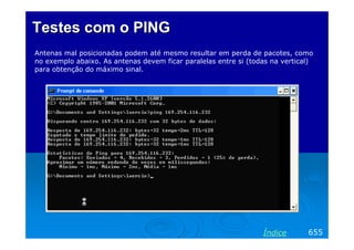 Testes com o PING
Antenas mal posicionadas podem até mesmo resultar em perda de pacotes, como
no exemplo abaixo. As antenas devem ficar paralelas entre si (todas na vertical)
para obtenção do máximo sinal.




                                                                 Índice       655
 
