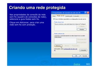 Criando uma rede protegida
Nas propriedades da conexão da rede
sem fio (quadro de conexões de rede),
selecione a guia Redes sem fio.
Clique em Adicionar, para criar uma
rede sem fio com proteção.




                                        Índice   661
 