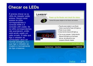 Checar os LEDs
É preciso checar se os
LEDs do roteador estão
acesos. Devem estar
acesos os LEDs
correspondentes à
conexão WAN e à
conexão LAN usada. Se
os LEDs correspondentes
não acenderem, então
está sendo usado um
cabo errado. O cabo que
liga o roteador ao
computador deve ser
normal (straight), e o
que liga o roteador ao
modem é normalmente
do tipo crossover.




                          Índice   678
 
