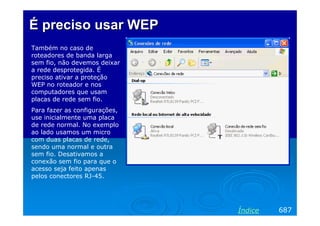 É preciso usar WEP
Também no caso de
roteadores de banda larga
sem fio, não devemos deixar
a rede desprotegida. É
preciso ativar a proteção
WEP no roteador e nos
computadores que usam
placas de rede sem fio.
Para fazer as configurações,
use inicialmente uma placa
de rede normal. No exemplo
ao lado usamos um micro
com duas placas de rede,
sendo uma normal e outra
sem fio. Desativamos a
conexão sem fio para que o
acesso seja feito apenas
pelos conectores RJ-45.




                               Índice   687
 