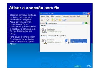 Ativar a conexão sem fio
Clicamos em Save Settings
no Setup do roteador e
fechamos o navegador.
Agora devemos ativar a
conexão sem fio no
computador que utilizamos
e desativar a conexão com
fio (ou desconectar seu
cabo).
Para ativar a conexão sem
fio, clique-a com o botão
direito e escolha a opção
Ativar.




                            Índice   692
 