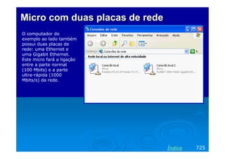 Micro com duas placas de rede
O computador do
exemplo ao lado também
possui duas placas de
rede: uma Ethernet e
uma Gigabit Ethernet.
Este micro fará a ligação
entre a parte normal
(100 Mbits) e a parte
ultra-rápida (1000
Mbits/s) da rede.




                                Índice   725
 