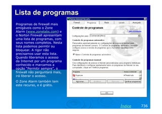 Lista de programas
Programas de firewall mais
amigáveis como o Zone
Alarm (www.zonelabs.com) e
o Norton Firewall apresentam
uma lista de programas, com
seus nomes completos. Nesta
lista podemos permtir ou
bloquear. A rigor não
precisamos usar esta lista.
Quando liberamos o acesso
da Internet por um programa
conhecido e marcamos a
opção “Permitir sempre”, o
firewall não perguntará mais,
irá liberar o acesso.
O Zone Alarm também tem
este recurso, e é grátis.




                                Índice   736
 