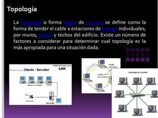 Topología
 La topología o forma lógica de una red se define como la
 forma de tender el cable a estaciones de trabajo individuales;
 por muros, suelos y techos del edificio. Existe un número de
 factores a considerar para determinar cual topología es la
 más apropiada para una situación dada.
 