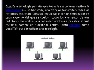 Bus: Esta topología permite que todas las estaciones reciban la
información que se transmite, una estación transmite y todas las
restantes escuchan. Consiste en un cable con un terminador en
cada extremo del que se cuelgan todos los elementos de una
red. Todos los nodos de la red están unidos a este cable: el cual
recibe el nombre de "Backbone Cable". Tanto Ethernet como
Local Talk pueden utilizar esta topología.
 