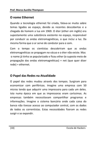 Prof. Marco Aurélio Thompson 
 
O nome Ethernet 
Quando  a  tecnologia  ethernet  foi  criada,  falava‐se  muito  sobre 
temas  ligados  ao  espaço,  devido  as  recentes  descobertas  e  a 
chegada do homem a lua em 1969. O éter (ether em inglês) era 
supostamente  uma  substância  existente  no  espaço,  responsável 
por  conduzir  as  ondas  eletromagnéticas,  o  que  inclui  a  luz.  Da 
mesma forma que o ar serve de condutor para o som. 
Com  o  tempo  os  cientistas  descobriram  que  as  ondas 
eletromagnéticas se propagam no vácuo e o éter não existe. Mas  
 o nome já tinha se popularizado e ficou ether (o suposto meio de 
propagação  das  ondas  eletromagnéticas)  +  net  (que  quer  dizer 
rede) = ethernet. 
 

O Papel das Redes na Atualidade 
O  papel  das  redes  mudou  através  dos  tempos.  Surgiram  para 
economizar  com  periféricos.  Imagine  uma  empresa  com  50 
micros  tendo  que  adquirir  uma  impressora  para  cada  um  deles. 
Isto  numa  época  em  que  as  impressoras  eram  caríssimas.  As 
empresas  também  necessitavam  compartilhar  programas  e 
informações.  Imagine  o  sistema  bancário  onde  cada  caixa  do 
banco  não  tivesse  acesso  ao  computador  central,  com  os dados 
de  todos  os  correntistas.  Estas  necessidades  fizeram  as  redes 
surgir e se expandir. 
 
 




[10]                                                 Escola de Hackers
 
 