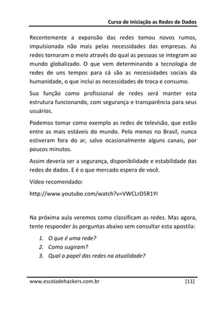 Curso de Iniciação as Redes de Dados 
 
Recentemente  a  expansão  das  redes  tomou  novos  rumos, 
impulsionada  não  mais  pelas  necessidades  das  empresas.  As 
redes tornaram o meio através do qual as pessoas se integram ao 
mundo  globalizado.  O  que  vem  determinando  a  tecnologia  de 
redes  de  uns  tempos  para  cá  são  as  necessidades  sociais  da 
humanidade, o que inclui as necessidades de troca e consumo. 
Sua  função  como  profissional  de  redes  será  manter  esta 
estrutura funcionando, com segurança e transparência para seus 
usuários. 
Podemos tomar como exemplo as redes de televisão, que estão 
entre  as  mais  estáveis  do  mundo.  Pelo  menos  no  Brasil,  nunca 
estiveram  fora  do  ar,  salvo  ocasionalmente  alguns  canais,  por 
poucos minutos. 
Assim deveria ser a segurança, disponibilidade e estabilidade das 
redes de dados. E é o que mercado espera de você. 
Vídeo recomendado: 
http://www.youtube.com/watch?v=VWCLrD5R1YI 
 
Na próxima aula veremos como classificam as redes. Mas agora, 
tente responder às perguntas abaixo sem consultar esta apostila:  
    1. O que é uma rede? 
    2. Como sugiram? 
    3. Qual o papel das redes na atualidade? 

 




www.escoladehackers.com.br                                       [11] 
 
 