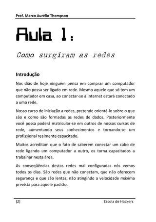 Prof. Marco Aurélio Thompson 
 



Aula 1:
Como surgiram as redes
 

Introdução 
Nos  dias  de  hoje  ninguém  pensa  em  comprar  um  computador 
que não possa ser ligado em rede. Mesmo aquele que só tem um 
computador em casa, ao conectar‐se à Internet estará conectado 
a uma rede. 
Nosso curso de iniciação a redes, pretende orientá‐lo sobre o que 
são  e  como  são  formadas  as  redes  de  dados.  Posteriormente 
você possa poderá matricular‐se em outros de nossos cursos de 
rede,  aumentando  seus  conhecimentos  e  tornando‐se  um 
profissional realmente capacitado. 
Muitos  acreditam  que  o  fato  de  saberem  conectar  um  cabo  de 
rede  ligando  um  computador  a  outro,  os  torna  capacitados  a 
trabalhar nesta área. 
As  conseqüências  destas  redes  mal  configuradas  nós  vemos 
todos  os  dias.  São  redes  que  não  conectam,  que  não  oferecem 
segurança e que são lentas, não atingindo a  velocidade máxima 
prevista para aquele padrão. 
 




[2]                                                Escola de Hackers
 
 