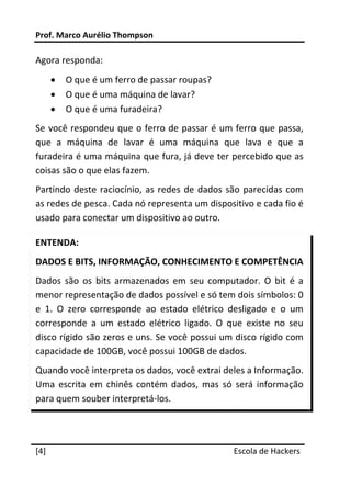 Prof. Marco Aurélio Thompson 
 
Agora responda: 
       •   O que é um ferro de passar roupas? 
       •   O que é uma máquina de lavar? 
       •   O que é uma furadeira? 
Se você respondeu que o ferro de passar é um ferro que passa, 
que  a  máquina  de  lavar  é  uma  máquina  que  lava  e  que  a 
furadeira é uma máquina que fura, já deve ter percebido que as 
coisas são o que elas fazem. 
Partindo  deste  raciocínio,  as  redes  de  dados  são  parecidas  com 
as redes de pesca. Cada nó representa um dispositivo e cada fio é 
usado para conectar um dispositivo ao outro. 

ENTENDA: 
DADOS E BITS, INFORMAÇÃO, CONHECIMENTO E COMPETÊNCIA 
Dados  são  os  bits  armazenados  em  seu  computador.  O  bit  é  a 
menor representação de dados possível e só tem dois símbolos: 0 
e  1.  O  zero  corresponde  ao  estado  elétrico  desligado  e  o  um 
corresponde  a  um  estado  elétrico  ligado.  O  que  existe  no  seu 
disco rígido são zeros e uns. Se você possui um disco rígido com 
capacidade de 100GB, você possui 100GB de dados. 
Quando você interpreta os dados, você extrai deles a Informação. 
Uma  escrita  em  chinês  contém  dados,  mas  só  será  informação 
para quem souber interpretá‐los. 


 




[4]                                                 Escola de Hackers
 
 