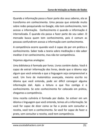 Curso de Iniciação as Redes de Dados 
 
Quando a informação passa a fazer parte dos seus saberes, ela se 
transforma  em  conhecimento.  Uma  pessoa  que  entende  muito 
sobre redes pesquisando no Google, não tem conhecimento, tem 
acesso  a  informação.    Conhecimento  é  quando  a  informação  é 
internalizada.  É  quando  ela  passa  a  fazer  parte  do  seu  saber.  O 
mercado  busca  quem  tem  conhecimento,  pois  é  comum  as 
pessoas confundirem acesso a informação com conhecimento. 
A competência ocorre quando você é capaz de por em prática o 
conhecimento. Saber toda a teoria sobre meditação e não saber 
meditar é ter conhecimento, mas não ter competência. 
Vejamos algumas analogias: 
Uma biblioteca é formada por livros. Livros contém dados. Você é 
capaz  de extrair  informação  dos  livros,  desde que  o  idioma  seja 
algum que você entenda e que a linguagem seja compreensível a 
você.  Um  livro  de  matemática  avançada,  mesmo  escrito  no 
idioma  que  você  entenda,  pode  ser  difícil  conseguir  alguma 
informação  dali.  Após  a  leitura  o  que  fica  contigo  é  o 
conhecimento.  Se  este  conhecimento  for  colocado  em  prática, 
chegamos a competência. 
Uma  receita  culinária  é  formada  por  dados.  Se  estiver  em  um 
idioma e linguagem que você entenda, temos ali a informação. Se 
você  for  capaz  de  dizer  como  se  faz  o  prato  sem  consultar  a 
receita, você tem o conhecimento. Se você for capaz de fazer o 
prato, sem consultar a receita, você tem competência. 

 




www.escoladehackers.com.br                                            [5] 
 
 