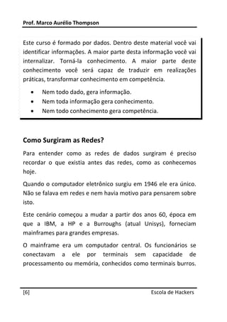 Prof. Marco Aurélio Thompson 
 
Este curso é formado por dados. Dentro deste material você vai 
identificar informações. A maior parte desta informação você vai 
internalizar.  Torná‐la  conhecimento.  A  maior  parte  deste 
conhecimento  você  será  capaz  de  traduzir  em  realizações 
práticas, transformar conhecimento em competência. 
    •   Nem todo dado, gera informação. 
    •   Nem toda informação gera conhecimento. 
    •   Nem todo conhecimento gera competência. 

 

Como Surgiram as Redes? 
Para  entender  como  as  redes  de  dados  surgiram  é  preciso 
recordar  o  que  existia  antes  das  redes,  como  as  conhecemos 
hoje. 
Quando o computador eletrônico surgiu em 1946 ele era único. 
Não se falava em redes e nem havia motivo para pensarem sobre 
isto. 
Este  cenário  começou  a  mudar  a  partir  dos  anos  60,  época  em 
que  a  IBM,  a  HP  e  a  Burroughs  (atual  Unisys),  forneciam 
mainframes para grandes empresas. 
O  mainframe  era  um  computador  central.  Os  funcionários  se 
conectavam  a  ele  por  terminais  sem  capacidade  de 
processamento ou memória, conhecidos como terminais burros. 

 




[6]                                                 Escola de Hackers
 
 