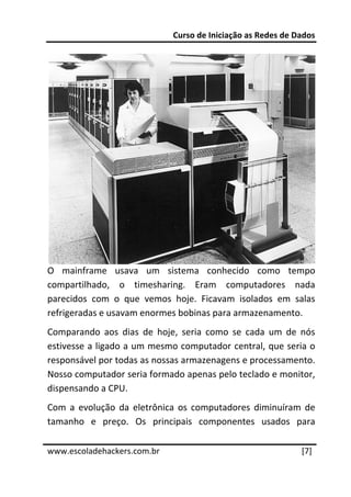 Curso de Iniciação as Redes de Dados 
 




O  mainframe  usava  um  sistema  conhecido  como  tempo 
compartilhado,  o  timesharing.  Eram  computadores  nada 
parecidos  com  o  que  vemos  hoje.  Ficavam  isolados  em  salas 
refrigeradas e usavam enormes bobinas para armazenamento. 
Comparando  aos  dias  de  hoje,  seria  como  se  cada  um  de  nós 
estivesse a ligado a um mesmo computador central, que seria o 
responsável por todas as nossas armazenagens e processamento. 
Nosso computador seria formado apenas pelo teclado e monitor, 
dispensando a CPU. 
Com  a  evolução  da  eletrônica  os  computadores  diminuíram  de 
tamanho  e  preço.  Os  principais  componentes  usados  para 
 




www.escoladehackers.com.br                                       [7] 
 
 
