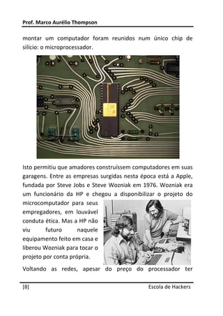 Prof. Marco Aurélio Thompson 
 
montar  um  computador  foram  reunidos  num  único  chip  de 
silício: o microprocessador. 




                                                                 
Isto permitiu que amadores construíssem computadores em suas 
garagens.  Entre  as empresas  surgidas  nesta  época  está  a Apple, 
fundada  por  Steve Jobs  e  Steve  Wozniak  em  1976.  Wozniak  era 
um  funcionário  da  HP  e  chegou  a  disponibilizar  o  projeto  do 
microcomputador  para  seus 
empregadores,  em  louvável 
conduta ética. Mas a HP não 
viu      futuro       naquele 
equipamento feito em casa e 
liberou Wozniak para tocar o 
projeto por conta própria. 
Voltando  as  redes,  apesar  do  preço  do  processador  ter 
 




[8]                                                Escola de Hackers
 
 