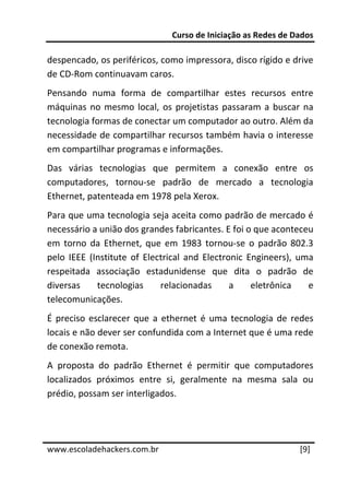 Curso de Iniciação as Redes de Dados 
 
despencado, os periféricos, como impressora, disco rígido e drive 
de CD‐Rom continuavam caros. 
Pensando  numa  forma  de  compartilhar  estes  recursos  entre 
máquinas  no  mesmo  local,  os  projetistas  passaram  a  buscar  na 
tecnologia formas de conectar um computador ao outro. Além da 
necessidade de compartilhar recursos também havia o interesse 
em compartilhar programas e informações. 
Das  várias  tecnologias  que  permitem  a  conexão  entre  os 
computadores,  tornou‐se  padrão  de  mercado  a  tecnologia 
Ethernet, patenteada em 1978 pela Xerox. 
Para que uma tecnologia seja aceita como padrão de mercado é 
necessário a união dos grandes fabricantes. E foi o que aconteceu 
em  torno  da  Ethernet,  que  em  1983  tornou‐se  o  padrão  802.3 
pelo  IEEE  (Institute  of  Electrical  and  Electronic  Engineers),  uma 
respeitada  associação  estadunidense  que  dita  o  padrão  de 
diversas  tecnologias  relacionadas  a  eletrônica  e 
telecomunicações. 
É  preciso  esclarecer  que  a  ethernet  é  uma  tecnologia  de  redes 
locais e não dever ser confundida com a Internet que é uma rede 
de conexão remota. 
A  proposta  do  padrão  Ethernet  é  permitir  que  computadores 
localizados  próximos  entre  si,  geralmente  na  mesma  sala  ou 
prédio, possam ser interligados. 

 
 




www.escoladehackers.com.br                                           [9] 
 
 