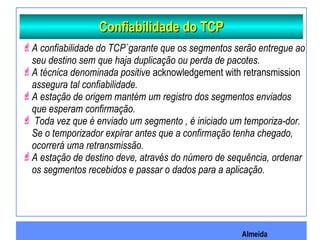 Almeida
Confiabilidade do TCPConfiabilidade do TCP
A confiabilidade do TCP`garante que os segmentos serão entregue ao
seu destino sem que haja duplicação ou perda de pacotes.
A técnica denominada positive acknowledgement with retransmission
assegura tal confiabilidade.
A estação de origem mantém um registro dos segmentos enviados
que esperam confirmação.
 Toda vez que é enviado um segmento , é iniciado um temporiza-dor.
Se o temporizador expirar antes que a confirmação tenha chegado,
ocorrerá uma retransmissão.
A estação de destino deve, através do número de sequência, ordenar
os segmentos recebidos e passar o dados para a aplicação.
 
