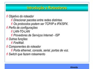 Almeida
Introdução a RoteadoresIntrodução a Roteadores
Objetivo do roteador
Direcionar pacotes entre redes distintas.
Os protocolos podem ser TCP/IP e IPX/SPX.
Perfis de configurações
LAN-TO-LAN
Provedores de Serviços Internet - ISP
Outras funções
FireWall.
Componentes do roteador
Porta ethernet, console, serial, portas de voz.
Switch que fazem roteamento
 