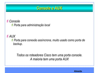 Almeida
Console e AUXConsole e AUX
Console
Porta para administração local
AUX
Porta para conexão assíncrona, muito usado como porta de
backup.
Todos os roteadores Cisco tem uma porta console.
A maioria tem uma porta AUX
 