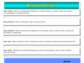 Almeida
show version - Mostra a configuração de hardware, a versão de software, o nomes e fontes dos arquivos
de configuração, e as imagens de boot
show version - Mostra a configuração de hardware, a versão de software, o nomes e fontes dos arquivos
de configuração, e as imagens de boot
show processes - Mostra informações sobre os processos ativosshow processes - Mostra informações sobre os processos ativos
show protocols - Mostra os protocolos configurados. Este comando mostra o status de todos os protocolos
da Camada 3 configurados
show protocols - Mostra os protocolos configurados. Este comando mostra o status de todos os protocolos
da Camada 3 configurados
show mem - Mostra estatísticas sobre a memória do roteador, incluindo estatísticas do pool de memória livreshow mem - Mostra estatísticas sobre a memória do roteador, incluindo estatísticas do pool de memória livre
show stacks - Monitora o uso da pilha de processos e rotinas de interrupção e mostra a razao do último
reboot do sistema
show stacks - Monitora o uso da pilha de processos e rotinas de interrupção e mostra a razao do último
reboot do sistema
Status do RoteadorStatus do Roteador
 