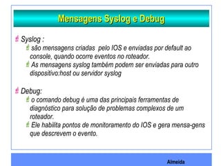 Almeida
Mensagens Syslog e DebugMensagens Syslog e Debug
Syslog :
são mensagens criadas pelo IOS e enviadas por default ao
console, quando ocorre eventos no roteador.
As mensagens syslog também podem ser enviadas para outro
dispositivo:host ou servidor syslog
Debug:
o comando debug é uma das principais ferramentas de
diagnóstico para solução de problemas complexos de um
roteador.
Ele habilita pontos de monitoramento do IOS e gera mensa-gens
que descrevem o evento.
 